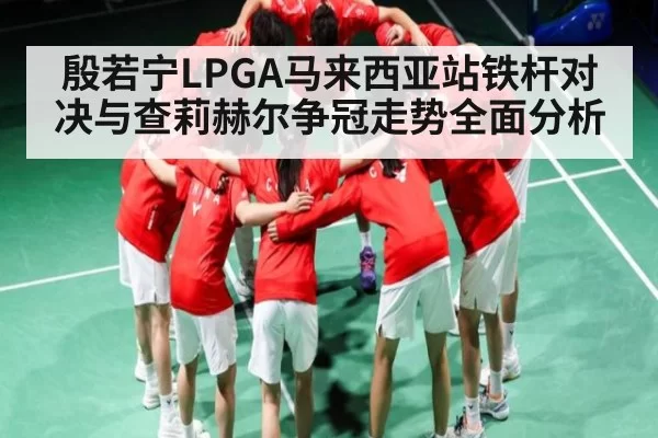 殷若宁LPGA马来西亚站铁杆对决与查莉赫尔争冠走势全面分析